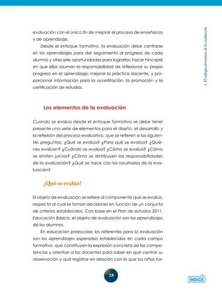 28
1.Elenfoqueformativodelaevaluación
evaluación con el único fin de mejorar el proceso de enseñanza
y de aprendizaje.
Desde el enfoque formativo, la evaluación debe centrarse
en los aprendizajes para dar seguimiento al progreso de cada
alumno y ofrecerle oportunidades para lograrlos; hacer hincapié
en que ellos asuman la responsabilidad de reflexionar su propio
progreso en el aprendizaje; mejorar la práctica docente, y pro-
porcionar información para la acreditación, la promoción y la
certificación de estudios.
Los elementos de la evaluación
Cuando se evalúa desde el enfoque formativo se debe tener
presente una serie de elementos para el diseño, el desarrollo y
la reflexión del proceso evaluativo, que se refieren a las siguien-
tes preguntas: ¿Qué se evalúa? ¿Para qué se evalúa? ¿Quié-
nes evalúan? ¿Cuándo se evalúa? ¿Cómo se evalúa? ¿Cómo
se emiten juicios? ¿Cómo se distribuyen las responsabilidades
de la evaluación? ¿Qué se hace con los resultados de la eva-
luación?
¿Qué se evalúa?
El objeto de evaluación se refiere al componente que se evalúa,
respecto al cual se toman decisiones en función de un conjunto
de criterios establecidos. Con base en el Plan de estudios 2011.
Educación Básica, el objeto de evaluación son los aprendizajes
de los alumnos.
En educación preescolar, los referentes para la evaluación
son los aprendizajes esperados establecidos en cada campo
formativo, que constituyen la expresión concreta de las compe-
tencias y orientan a los docentes para saber en qué centrar su
observación y qué registrar en relación con lo que los niños ha-
 