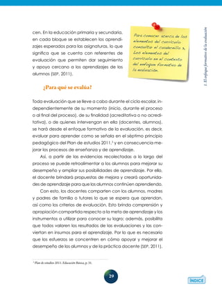 29
1.Elenfoqueformativodelaevaluación
Para conocer acerca de los
elementos del currículo
consultar el cuadernillo 3,
Los elementos del
currículo en el contexto
del enfoque formativo de
la evaluación.
cen. En la educación primaria y secundaria,
en cada bloque se establecen los aprendi-
zajes esperados para las asignaturas, lo que
significa que se cuenta con referentes de
evaluación que permiten dar seguimiento
y apoyo cercano a los aprendizajes de los
alumnos (SEP, 2011).
¿Para qué se evalúa?
Toda evaluación que se lleve a cabo durante el ciclo escolar, in-
dependientemente de su momento (inicio, durante el proceso
o al final del proceso), de su finalidad (acreditativa o no acredi-
tativa), o de quienes intervengan en ella (docentes, alumnos),
se hará desde el enfoque formativo de la evaluación, es decir,
evaluar para aprender como se señala en el séptimo principio
pedagógico del Plan de estudios 2011,3
y en consecuencia me-
jorar los procesos de enseñanza y de aprendizaje.
Así, a partir de las evidencias recolectadas a lo largo del
proceso se puede retroalimentar a los alumnos para mejorar su
desempeño y ampliar sus posibilidades de aprendizaje. Por ello,
el docente brindará propuestas de mejora y creará oportunida-
des de aprendizaje para que los alumnos continúen aprendiendo.
Con esto, los docentes comparten con los alumnos, madres
y padres de familia o tutores lo que se espera que aprendan,
así como los criterios de evaluación. Esto brinda comprensión y
apropiación compartida respecto a la meta de aprendizaje y los
instrumentos a utilizar para conocer su logro; además, posibilita
que todos valoren los resultados de las evaluaciones y las con-
viertan en insumos para el aprendizaje. Por lo que es necesario
que los esfuerzos se concentren en cómo apoyar y mejorar el
desempeño de los alumnos y de la práctica docente (SEP, 2011).
3
Plan de estudios 2011. Educación Básica, p. 31.
 