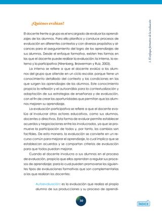 30
1.Elenfoqueformativodelaevaluación
¿Quiénes evalúan?
El docente frente a grupo es el encargado de evaluar los aprendi­
zajes de los alumnos. Para ello planifica y conduce procesos de
evaluación en diferentes contextos y con diversos propósitos y al-
cances para el aseguramiento del logro de los aprendizajes de
sus alumnos. Desde el enfoque formativo, existen tres formas en
las que el docente puede realizar la evaluación: la interna, la ex-
terna y la participativa (Nirenberg, Brawerman y Ruiz, 2003).
La interna se refiere a que el docente evalúa a los alum-
nos del grupo que atiende en un ciclo escolar, porque tiene un
conocimiento detallado del contexto y las condiciones en las
que surgen los aprendizajes de los alumnos. Este conocimiento
propicia la reflexión y el autoanálisis para la contextualización y
adaptación de sus estrategias de enseñanza y de evaluación,
con el fin de crear las oportunidades que permitan que los alum-
nos mejoren su aprendizaje.
La evaluación participativa se refiere a que el docente eva-
lúa al involucrar otros actores educativos, como sus alumnos,
docentes o directivos. Esta forma de evaluar permite establecer
acuerdos y negociaciones entre los involucrados, ya que se pro-
mueve la participación de todos y, por tanto, los cambios son
factibles. De esta manera, la evaluación se convierte en un re-
curso común para mejorar el aprendizaje, lo cual implica que se
establezcan acuerdos y se compartan criterios de evaluación
para que todos puedan mejorar.
Cuando el docente involucra a sus alumnos en el proceso
de evaluación, propicia que ellos aprendan a regular sus proce-
sos de aprendizaje; para lo cual pueden promoverse los siguien-
tes tipos de evaluaciones formativas que son complementarias
a las que realizan los docentes:
Autoevaluación: es la evaluación que realiza el propio
alumno de sus producciones y su proceso de aprendi-
 