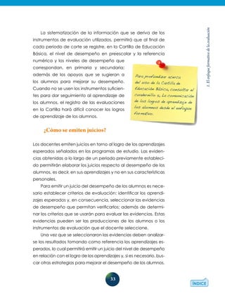 33
1.Elenfoqueformativodelaevaluación
La sistematización de la información que se deriva de los
instrumentos de evaluación utilizados, permitirá que al final de
cada periodo de corte se registre, en la Cartilla de Educación
Básica, el nivel de desempeño en preescolar y la referencia
numérica y los niveles de desempeño que
correspondan, en primaria y secundaria;
además de los apoyos que se sugieran a
los alumnos para mejorar su desempeño.
Cuando no se usen los instrumentos suficien-
tes para dar seguimiento al aprendizaje de
los alumnos, el registro de las evaluaciones
en la Cartilla hará difícil conocer los logros
de aprendizaje de los alumnos.
¿Cómo se emiten juicios?
Los docentes emiten juicios en torno al logro de los aprendizajes
esperados señalados en los programas de estudio. Las eviden-
cias obtenidas a lo largo de un periodo previamente estableci-
do permitirán elaborar los juicios respecto al desempeño de los
alumnos, es decir, en sus aprendizajes y no en sus características
personales.
Para emitir un juicio del desempeño de los alumnos es nece-
sario establecer criterios de evaluación: identificar los aprendi-
zajes esperados y, en consecuencia, seleccionar las evidencias
de desempeño que permitan verificarlos; además de determi-
nar los criterios que se usarán para evaluar las evidencias. Estas
evidencias pueden ser las producciones de los alumnos o los
instrumentos de evaluación que el docente seleccione.
Una vez que se seleccionaron las evidencias deben analizar-
se los resultados tomando como referencia los aprendizajes es-
perados, lo cual permitirá emitir un juicio del nivel de desempeño
en relación con el logro de los aprendizajes y, si es necesario, bus-
car otras estrategias para mejorar el desempeño de los alumnos.
Para profundizar acerca
del uso de la Cartilla de
Educación Básica, consultar el
cuadernillo 5, La comunicación
de los logros de aprendizaje de
los alumnos desde el enfoque
formativo.
 