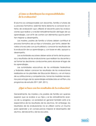 34
1.Elenfoqueformativodelaevaluación
¿Cómo se distribuyen las responsabilidades
de la evaluación?
El alumno es corresponsable con docentes, familia o tutores de
su proceso formativo; además tiene derecho a conocer los cri-
terios de evaluación que utilizará el docente para las evalua-
ciones que realice y a recibir retroalimentación del logro de sus
aprendizajes, con el fin de contar con elementos que le permi-
tan mejorar su desempeño.
Las madres, padres de familia o tutores deben contribuir al
proceso formativo de sus hijos o tutorados, por tanto, deben lle-
varlos a la escuela con puntualidad y conocer los resultados de
la evaluación de sus aprendizajes y, con base en ello, apoyar su
desempeño.
Las autoridades escolares deben estar al tanto de los proce-
sos y resultados de las evaluaciones que realizan los docentes y
así tomar las decisiones conducentes para alcanzar el logro de
los aprendizajes.
Las autoridades educativas de las entidades federativas
y federales deben conocer los resultados de las evaluaciones
realizadas en los planteles de Educación Básica y, en el marco
de sus atribuciones y competencias, tomar las medidas necesa-
rias para el logro de los aprendizajes establecidos en el Plan y los
programas de estudio 2011 (SEP, 2011).
¿Qué se hace con los resultados de la evaluación?
Generalmente, las madres y los padres de familia son quienes
esperan que se evalúe a sus hijos y se les retroalimente acer-
ca de su progreso. La sociedad en general también está a la
expectativa de los resultados de los alumnos. Sin embargo, los
resultados de las evaluaciones no se utilizan como un insumo
para aprender y en consecuencia mejorar el desempeño del
alumno, del docente y de las escuelas.
 