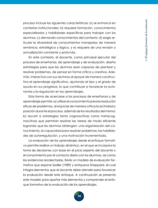 36
1.Elenfoqueformativodelaevaluación
proceso incluye las siguientes características: a) se enmarca en
contextos institucionales; b) requiere formación, conocimientos
especializados y habilidades específicas para trabajar con los
alumnos; c) demanda conocimientos del contexto; d) exige ar-
ticular la diversidad de conocimientos manejados de manera
armónica, estratégica y lógica, y e) requiere de una revisión y
actualización constante y profunda.
En este contexto, el docente, como principal ejecutor del
proceso de enseñanza, de aprendizaje y de evaluación, diseña
estrategias para que los alumnos sean capaces de plantear y
resolver problemas, de pensar en forma crítica y creativa. Ade-
más, interactúa con sus alumnos al apoyar de manera construc-
tiva el aprendizaje significativo, ajustando el tipo y el grado de
ayuda en sus progresos, lo que contribuye a favorecer la auto-
nomía y la regulación en los aprendizajes.
Esta forma de acercarse a los procesos de enseñanza y de
aprendizaje permite: a) utilizar el conocimiento para la resolución
eficaz de problemas, al enjuiciar de manera crítica la actividad y
posición durante el proceso, además de los resultados del mismo;
b) recurrir a estrategias tanto cognoscitivas como metacog-
noscitivas que permitan resolver las tareas de modo eficiente
logrando que los alumnos obtengan: una organización del co-
nocimiento, la capacidad para resolver problemas, las habilida-
des de autorregulación, y una motivación incrementada.
La evaluación de los aprendizajes desde el enfoque formati-
vo permite realizar un trabajo dinámico, en el que se incorpora la
toma de decisiones con base en el juicio experto del docente y
el conocimiento por el contacto diario con los alumnos, así como
las evidencias recolectadas. Existe un modelo de evaluación for-
mativa que expone Sadler (1989) y enriquece Sheppard, el cual
integra elementos que el docente debe atender para favorecer
la evaluación desde este enfoque. A continuación se presenta
este modelo para aportar más elementos y comprender el enfo-
que formativo de la evaluación de los aprendizajes.
 