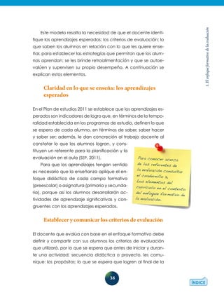 38
1.Elenfoqueformativodelaevaluación
Este modelo resalta la necesidad de que el docente identi-
fique los aprendizajes esperados; los criterios de evaluación; lo
que saben los alumnos en relación con lo que les quiere ense-
ñar, para establecer las estrategias que permitan que los alum-
nos aprendan; se les brinde retroalimentación y que se autoe-
valúen y supervisen su propio desempeño. A continuación se
explican estos elementos.
Claridad en lo que se enseña: los aprendizajes
esperados
En el Plan de estudios 2011 se establece que los aprendizajes es-
perados son indicadores de logro que, en términos de la tempo-
ralidad establecida en los programas de estudio, definen lo que
se espera de cada alumno, en términos de saber, saber hacer
y saber ser; además, le dan concreción al trabajo docente al
constatar lo que los alumnos logran, y cons-
tituyen un referente para la planificación y la
evaluación en el aula (SEP, 2011).
Para que los aprendizajes tengan sentido
es necesario que la enseñanza aplique el en-
foque didáctico de cada campo formativo
(preescolar) o asignatura (primaria y secunda-
ria), porque así los alumnos desarrollarán ac-
tividades de aprendizaje significativas y con-
gruentes con los aprendizajes esperados.
Establecer y comunicar los criterios de evaluación
El docente que evalúa con base en el enfoque formativo debe
definir y compartir con sus alumnos los criterios de evaluación
que utilizará, por lo que se espera que antes de iniciar y duran-
te una actividad, secuencia didáctica o proyecto, les comu-
nique: los propósitos; lo que se espera que logren al final de la
Para conocer acerca
de los referentes de
la evaluación consultar
el cuadernillo 3,
Los elementos del
currículo en el contexto
del enfoque formativo de
la evaluación.
 