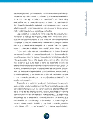 40
1.Elenfoqueformativodelaevaluación
desarrollo próximo y con la teoría sociocultural del aprendizaje.
La perspectiva sociocultural considera que el desarrollo es el fru-
to de una compleja e intrincada construcción, modificación y
reorganización de los procesos cognoscitivos y de los esquemas
de interpretación de la realidad, procesos que surgen gracias
a la interacción entre las personas con el entorno donde viven,
incluyendo las prácticas sociales y culturales.
La perspectiva sociocultural tiene un punto de apoyo funda-
mental en el trabajo de Vygotsky (1962, 1991). Uno de los presu-
puestos básicos de su teoría es que todas las funciones mentales
complejas aparecen primero en el plano interpsicológico –a nivel
social–, y posteriormente, después de la interacción con alguien
experto, aparecen en el plano intrapsicológico –a nivel individual.
El concepto utilizado para ello es la zona de desarrollo próxi-
mo, que es la región, en un continuo imaginario de aprendizaje,
entre lo que un alumno puede hacer de manera independiente
y lo que puede hacer si lo ayuda el docente u otros alumnos
más expertos que él. Es decir, la zona de desarrollo próximo se
refiere a la diferencia que existe entre el desarrollo actual de un
alumno, determinado por su capacidad de solucionar proble-
mas de manera independiente (conocimientos, habilidades y
actitudes previas), y su desarrollo potencial, determinado por
lo que puede llegar a lograr con la guía o la colaboración de
alguien más experto.
Respecto a lo anterior, se deben tender puentes entre lo
que conoce un alumno (conocimientos previos) y lo que puede
aprender. Esto implica un mecanismo distinto a la identificación
de la zona de desarrollo próximo, que Bruner (1986) denominó
como el proceso de andamiaje, y Sheppard (2008) especificó
andamiaje de la enseñanza. En este proceso, un alumno,que
inicialmente no conoce algo o no maneja un aprendizaje es-
perado, conocimiento, habilidad o actitud, puede llegar a ha-
cerlo si interactúa con un “experto”: el docente, que le brinda
 