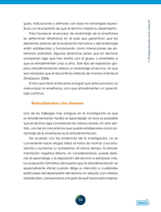 41
1.Elenfoqueformativodelaevaluación
guías, indicaciones y estímulos con base en estrategias especí-
ficas con el propósito de que el alumno mejore su desempeño.
Para favorecer el proceso de andamiaje de la enseñanza
se determinan dinámicas en el aula que garanticen que los
elementos básicos de la evaluación formativa y del andamiaje
estén establecidos y funcionando como interacciones de en-
señanza ordinarias. Algunas dinámicas serían que los alumnos
compartan algo que han escrito con el grupo, y enseñarles a
que se retroalimenten unos a otros. Este tipo de exposición gru-
pal y retroalimentación ofrece un andamiaje al alumno, sin que
sea necesario que el docente los atienda de manera individual
(Sheppard, 2008).
El reto que tiene el docente es lograr que estos procesos no
interrumpan la enseñanza, sino que retroalimenten un aprendi-
zaje continuo.
Retroalimentar a los alumnos
Uno de los hallazgos más antiguos en la investigación es que
la retroalimentación facilita el aprendizaje; sin ésta es probable
que el alumno siga cometiendo los mismos errores. En este sen-
tido, uno de los mecanismos que puede establecerse como an-
damiaje de la enseñanza es la retroalimentación.
De acuerdo con las evidencias de la investigación, no es
conveniente hacer elogios falsos al tratar de motivar a los estu-
diantes y aumentar su autoestima. Al mismo tiempo, la retroali-
mentación negativa directa, sin consideraciones, puede dete-
ner el aprendizaje y la disposición del alumno a esforzarse más.
La evaluación formativa demuestra que la retroalimentación es
especialmente eficaz cuando dirige su atención a cualidades
particulares del desempeño del alumno en relación con criterios
establecidos, y proporciona una guía de qué hacer para mejorar.
 