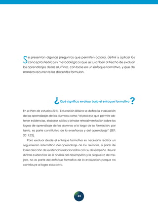 48
Se presentan algunas preguntas que permiten aclarar, definir y aplicar los
conceptos teóricos y metodológicos que se suscriben al hecho de evaluar
los aprendizajes de los alumnos, con base en un enfoque formativo, y que de
manera recurrente los docentes formulan.
Qué significa evaluar bajo el enfoque formativo
En el Plan de estudios 2011. Educación Básica se define la evaluación
de los aprendizajes de los alumnos como “el proceso que permite ob-
tener evidencias, elaborar juicios y brindar retroalimentación sobre los
logros de aprendizaje de los alumnos a lo largo de su formación; por
tanto, es parte constitutiva de la enseñanza y del aprendizaje” (SEP,
2011:22).
Para evaluar desde el enfoque formativo es necesario realizar un
seguimiento sistemático del aprendizaje de los alumnos, a partir de
la recolección de evidencias relacionadas con su desempeño. Reunir
dichas evidencias sin el análisis del desempeño y la propuesta de me-
jora, no es parte del enfoque formativo de la evaluación porque no
contribuye al logro educativo.
 