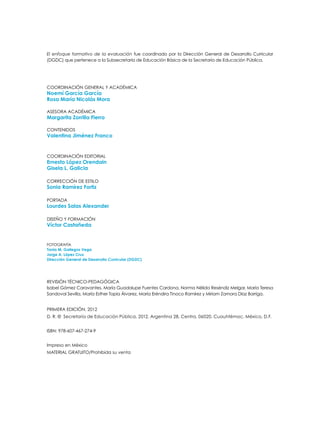COORDINACIÓN GENERAL Y ACADÉMICA
Noemí García García
Rosa María Nicolás Mora
ASESORA ACADÉMICA
Margarita Zorrilla Fierro
CONTENIDOS
Valentina Jiménez Franco
Coordinación editorial
Ernesto López Orendain
Gisela L. Galicia
CORRECCIÓN DE ESTILO
Sonia Ramírez Fortiz
Portada
Lourdes Salas Alexander
DISEÑO y formación
Víctor Castañeda
FOTOGRAFÍA
Tania M. Gallegos Vega
Jorge A. López Cruz
Dirección General de Desarrollo Curricular (DGDC)
El enfoque formativo de la evaluación fue coordinado por la Dirección General de Desarrollo Curricular
(DGDC) que pertenece a la Subsecretaría de Educación Básica de la Secretaría de Educación Pública.
PRIMERA edición, 2012
D. R. © Secretaría de Educación Pública, 2012, Argentina 28, Centro, 06020, Cuauhtémoc, México, D.F.
ISBN: 978-607-467-274-9
Impreso en México
MATERIAL GRATUITO/Prohibida su venta
revisión técnico-pedagógica
Isabel Gómez Caravantes, María Guadalupe Fuentes Cardona, Norma Nélida Reséndiz Melgar, María Teresa
Sandoval Sevilla, María Esther Tapia Álvarez, María Eréndira Tinoco Ramírez y Miriam Zamora Díaz Barriga.
 