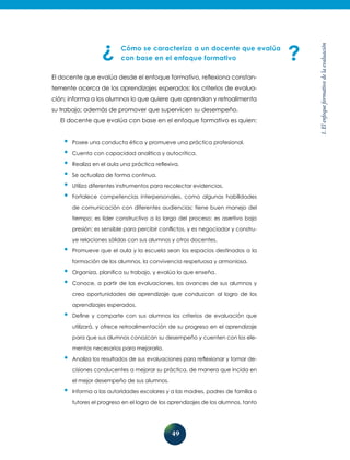 49
1.Elenfoqueformativodelaevaluación
Cómo se caracteriza a un docente que evalúa
con base en el enfoque formativo
El docente que evalúa desde el enfoque formativo, reflexiona constan-
temente acerca de los aprendizajes esperados; los criterios de evalua-
ción; informa a los alumnos lo que quiere que aprendan y retroalimenta
su trabajo; además de promover que supervicen su desempeño.
El docente que evalúa con base en el enfoque formativo es quien:
•	Posee una conducta ética y promueve una práctica profesional.
•	Cuenta con capacidad analítica y autocrítica.
•	Realiza en el aula una práctica reflexiva.
•	Se actualiza de forma continua.
•	Utiliza diferentes instrumentos para recolectar evidencias.
•	Fortalece competencias interpersonales, como algunas habilidades
de comunicación con diferentes audiencias; tiene buen manejo del
tiempo; es líder constructivo a lo largo del proceso; es asertivo bajo
presión; es sensible para percibir conflictos, y es negociador y constru-
ye relaciones sólidas con sus alumnos y otros docentes.
•	Promueve que el aula y la escuela sean los espacios destinados a la
formación de los alumnos, la convivencia respetuosa y armoniosa.
•	Organiza, planifica su trabajo, y evalúa lo que enseña.
•	Conoce, a partir de las evaluaciones, los avances de sus alumnos y
crea oportunidades de aprendizaje que conduzcan al logro de los
aprendizajes esperados.
•	Define y comparte con sus alumnos los criterios de evaluación que
utilizará, y ofrece retroalimentación de su progreso en el aprendizaje
para que sus alumnos conozcan su desempeño y cuenten con los ele-
mentos necesarios para mejorarlo.
•	Analiza los resultados de sus evaluaciones para reflexionar y tomar de-
cisiones conducentes a mejorar su práctica, de manera que incida en
el mejor desempeño de sus alumnos.
•	Informa a las autoridades escolares y a las madres, padres de familia o
tutores el progreso en el logro de los aprendizajes de los alumnos, tanto
 