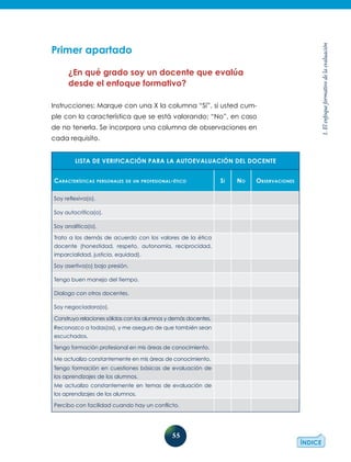 55
1.Elenfoqueformativodelaevaluación
Primer apartado
¿En qué grado soy un docente que evalúa
desde el enfoque formativo?
Instrucciones: Marque con una X la columna “Sí”, si usted cum-
ple con la característica que se está valorando; “No”, en caso
de no tenerla. Se incorpora una columna de observaciones en
cada requisito.
LISTA DE VERIFICACIÓN PARA LA AUTOEVALUACIÓN DEL DOCENTE
Características personales de un profesional-ético Sí No Observaciones
Soy reflexiva(o).
Soy autocrítica(o).
Soy analítica(o).
Trato a los demás de acuerdo con los valores de la ética
docente (honestidad, respeto, autonomía, reciprocidad,
imparcialidad, justicia, equidad).
Soy asertiva(o) bajo presión.
Tengo buen manejo del tiempo.
Dialogo con otros docentes.
Soy negociadora(o).
Construyo relaciones sólidas con los alumnos y demás docentes.
Reconozco a todas(os), y me aseguro de que también sean
escuchados.
Tengo formación profesional en mis áreas de conocimiento.
Me actualizo constantemente en mis áreas de conocimiento.
Tengo formación en cuestiones básicas de evaluación de
los aprendizajes de los alumnos.
Me actualizo constantemente en temas de evaluación de
los aprendizajes de los alumnos.
Percibo con facilidad cuando hay un conflicto.
 