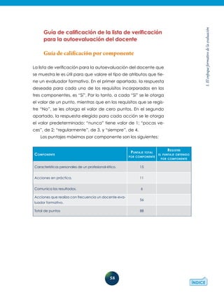 58
1.Elenfoqueformativodelaevaluación
Guía de calificación de la lista de verificación
para la autoevaluación del docente
Guía de calificación por componente
La lista de verificación para la autoevaluación del docente que
se muestra le es útil para que valore el tipo de atributos que tie-
ne un evaluador formativo. En el primer apartado, la respuesta
deseada para cada uno de los requisitos incorporados en los
tres componentes, es “Sí”. Por lo tanto, a cada “Sí” se le otorga
el valor de un punto, mientras que en los requisitos que se regis-
tre “No”, se les otorga el valor de cero puntos. En el segundo
apartado, la respuesta elegida para cada acción se le otorga
el valor predeterminado: “nunca” tiene valor de 1; “pocas ve-
ces”, de 2; “regularmente”, de 3, y “siempre”, de 4.
Los puntajes máximos por componente son los siguientes:
Componente
Puntaje total
por componente
Registre
el puntaje obtenido
por componente
Características personales de un profesional-ético. 15
Acciones en práctica. 11
Comunica los resultados. 6
Acciones que realiza con frecuencia un docente-eva-
luador formativo.
56
Total de puntos 88
 