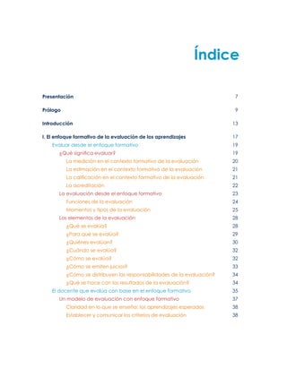 Índice
Presentación 	7
Prólogo 	9
Introducción 	13
I. El enfoque formativo de la evaluación de los aprendizajes 	17
Evaluar desde el enfoque formativo 	19
¿Qué significa evaluar?	19
La medición en el contexto formativo de la evaluación 	 20
La estimación en el contexto formativo de la evaluación 	 21
La calificación en el contexto formativo de la evaluación 	 21
La acreditación 	 22
La evaluación desde el enfoque formativo	23
Funciones de la evaluación	24
Momentos y tipos de la evaluación	25
Los elementos de la evaluación	28
¿Qué se evalúa?	28
¿Para qué se evalúa?	29
¿Quiénes evalúan?	30
¿Cuándo se evalúa?	32
¿Cómo se evalúa? 	32
¿Cómo se emiten juicios?	33
¿Cómo se distribuyen las responsabilidades de la evaluación?	34
¿Qué se hace con los resultados de la evaluación?	34
El docente que evalúa con base en el enfoque formativo	35
Un modelo de evaluación con enfoque formativo	37
Claridad en lo que se enseña: los aprendizajes esperados	38
Establecer y comunicar los criterios de evaluación	38
 