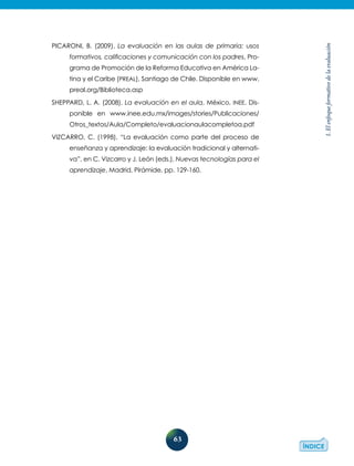 63
1.Elenfoqueformativodelaevaluación
Picaroni, B. (2009), La evaluación en las aulas de primaria: usos
formativos, calificaciones y comunicación con los padres, Pro-
grama de Promoción de la Reforma Educativa en América La-
tina y el Caribe (PREAL), Santiago de Chile. Disponible en www.
preal.org/Biblioteca.asp
Sheppard, L. A. (2008), La evaluación en el aula, México, INEE. Dis-
ponible en www.inee.edu.mx/images/stories/Publicaciones/
Otros_textos/Aula/Completo/evaluacionaulacompletoa.pdf
Vizcarro, C. (1998), “La evaluación como parte del proceso de
enseñanza y aprendizaje: la evaluación tradicional y alternati-
va”, en C. Vizcarro y J. León (eds.), Nuevas tecnologías para el
aprendizaje, Madrid, Pirámide, pp. 129-160.
 