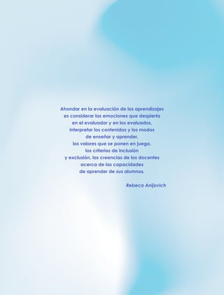 Ahondar en la evaluación de los aprendizajes
es considerar las emociones que despierta
en el evaluador y en los evaluados,
interpretar los contenidos y los modos
de enseñar y aprender,
los valores que se ponen en juego,
los criterios de inclusión
y exclusión, las creencias de los docentes
acerca de las capacidades
de aprender de sus alumnos.
Rebeca Anijovich
 