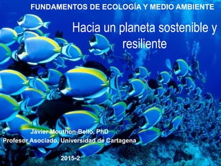 FUNDAMENTOS DE ECOLOGÍA Y MEDIO AMBIENTE
Javier Mouthon-Bello, PhD
Profesor Asociado, Universidad de Cartagena
2015-2
Hacia un planeta sostenible y
resiliente
 