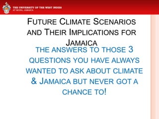 FUTURE CLIMATE SCENARIOS
AND THEIR IMPLICATIONS FOR
JAMAICA
THE ANSWERS TO THOSE 3
QUESTIONS YOU HAVE ALWAYS
WANTED TO ASK ABOUT CLIMATE
& JAMAICA BUT NEVER GOT A
CHANCE TO!
 