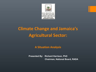 Climate Change and Jamaica’s
Agricultural Sector:
A Situation Analysis
Presented By: Richard Harrison, PhD
Chairman, National Board, RADA
 