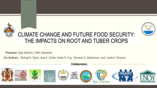 A Research Proposal
Submitted in Partial-fulfilment of the Requirement for the
Degree of Master of Philosophy in Physics
Collaborators:
Co: Authors:, Michael A. Taylor, Jane E. Cohen, Andre D. Coy, Tannecia S. Stephenson, and Leslie A. Simpson
CLIMATE CHANGE AND FUTURE FOOD SECURITY:
THE IMPACTS ON ROOT AND TUBER CROPS
Presenter: Dale Rankine, CIMH, Barbados
 
