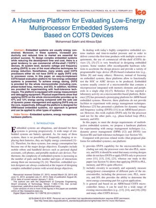 1262 IEEE TRANSACTIONS ON INDUSTRIAL ELECTRONICS, VOL. 62, NO. 2, FEBRUARY 2015
A Hardware Platform for Evaluating Low-Energy
Multiprocessor Embedded Systems
Based on COTS Devices
Mohammad Salehi and Alireza Ejlali
Abstract—Embedded systems are usually energy con-
strained. Moreover, in these systems, increased pro-
ductivity and reduced time to market are essential for
product success. To design complex embedded systems
while reducing the development time and cost, there is a
great tendency to use commercial off-the-shelf (“COTS”)
devices. At system level, dynamic voltage and frequency
scaling (DVFS) is one of the most effective techniques for
energy reduction. Nonetheless, many widely used COTS
processors either do not have DVFS or apply DVFS only
to processor cores. In this paper, an easy-to-implement
COTS-based evaluation platform for low-energy embedded
systems is presented. To achieve energy saving, DVFS
is provided for the whole microcontroller (including core,
phase-locked loop, memory, and I/O). In addition, facilities
are provided for experimenting with fault-tolerance tech-
niques. The platform is equipped with energy measurement
and debugging equipment. Physical experiments show that
applying DVFS on the whole microcontroller provides up to
47% and 12% energy saving compared with the sole use
of dynamic power management and applying DVFS only on
the core, respectively. Although the platform is designed for
ARM-based embedded systems, our approach is general
and can be applied to other types of systems.
Index Terms—Embedded systems, energy management,
hardware platform.
I. INTRODUCTION
Embedded systems are ubiquitous, and demand for these
systems is growing progressively. A wide range of em-
bedded systems are battery operated. As, for many of these
systems, there is no possibility of frequently charging or re-
placing their batteries, they are highly energy constrained [1]–
[3]. Therefore, for these systems, low energy consumption has
become one of the major design objectives. Examples include
mobile robots and handheld devices such as personal digital
assistants, cell phones, and portable medical care devices. Fur-
thermore, the complexity of embedded systems is increasing as
the number of parts and the number and types of interactions
among them are increasing [3], [4]. Therefore, embedded sys-
tem designers are always conducted at the request of designing
complex embedded systems with several design objectives.
Manuscript received October 27, 2013; revised March 23, 2014 and
June 15, 2014; accepted July 21, 2014. Date of publication August 26,
2014; date of current version January 7, 2015.
The authors are with the Department of Computer Engineering,
Sharif University of Technology, Tehran 11365-11155, Iran (e-mail:
mohammad_salehi@ce.sharif.edu; ejlali@sharif.edu).
Color versions of one or more of the ﬁgures in this paper are available
online at http://ieeexplore.ieee.org.
Digital Object Identiﬁer 10.1109/TIE.2014.2352215
In dealing with today’s highly competitive embedded sys-
tems markets and time-to-market pressure and in order to
deliver correct-the-ﬁrst-time products with multiple system re-
quirements, the use of commercial off-the-shelf (COTS) de-
vices [3], [5]–[7] is very beneﬁcial in designing embedded
systems. Some vendors offer reconﬁgurable hardware solu-
tions to accelerate the design process and provide a variety of
programmable logic device (PLD)-based evaluation kits (e.g.,
Xilinx [8] and many others). However, instead of focusing
on embedded systems, these platforms allow to functionally
test the SOC or ASIC devices to be produced. Embedded
systems usually consist of a microcontroller that contains a
microprocessor integrated with memory elements and periph-
erals in a single chip [4]–[7]. Reference [5] has reported a
laboratory activity on a microcontroller-based platform. Refer-
ence [25] has presented a prototyping platform for ARM-based
embedded systems. However, these platforms do not provide
facilities to experiment with energy management techniques.
Reference [23] has presented a platform for dynamic voltage
and frequency scaling (DVFS) [11] in an ARM-based proces-
sor. However, this work exploits DVFS only for the processor
(and not for the other parts, e.g., phase-locked loop (PLL),
memory, and I/O).
In this paper, to meet the design requirements of multiob-
jective embedded systems, we propose a hardware platform
for experimenting with energy management techniques (i.e.,
dynamic power management (DPM) [12] and DVFS) (see
Section III) and fault-tolerance techniques (see Section VI).
Compared with previous related works (that proposed plat-
forms for embedded systems), our platform:
1) provides DVFS capability for the microcontrollers, in-
cluding not only the processor cores but also PLL, mem-
ory, and I/O; it should be noted that many existing designs
either do not have DVFS or apply DVFS only to processor
cores [11], [13], [14], [23], whereas our study in this
paper (see Section V) shows that applying DVFS to PLL,
memory, and I/O is quite effective;
2) includes circuitry to accurately and separately measure
energy/power consumption of different parts of the mi-
crocontroller, including the processor core, PLL, mem-
ory, and I/O; this provides the ability to determine the
most energy-consuming part for a given application;
3) is general and based on an ARM-based COTS micro-
controller; hence, it can be used for a wide range of
existing microcontrollers (e.g., [13], [14], and [18]–[20])
and many other COTS devices.
0278-0046 © 2014 IEEE. Personal use is permitted, but republication/redistribution requires IEEE permission.
See http://www.ieee.org/publications_standards/publications/rights/index.html for more information.
 