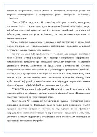 засобів та інтерактивних методів роботи зі школярами, створювали умови для
творчого самовираження і саморозвитку учнів, виховували компетентну
особистість.
Вчителі МК поєднують в собі професійну майстерність, досвід, новаторство,
покликання і талант, систематично працюють над виробленням таких освітніх форм,
які роблять навчальний процес цікавим і захопливим, потрібним і престижним, які
забезпечують умови для розвитку інтелекту дитини, виховують прагнення до
самовдосконалення.
Вчителі кафедри систематично підвищують свій методичний і професійний
рівень, працюючи над темами самоосвіти, знайомлячись з новинками методичної
літератури, з новими технологіями навчання.
Так вчитель Сман Н.В. прийняла участь у вебінарі для вчителів англійської
мови «Solution Writing Challenge» та у вебінарі «Використання інформаційно-
комунікативних технологій при викладанні навчальних предметів» та отримала
сертифікати. Вчитель Майстренко І.І. брала участь у вебінарах ВГ «Основа»
«Інтерактивні технології викладання» та «Сучасний урок: проектування, реалізація,
аналіз», а також була учасником семінарів для вчителів німецької мови «Планування
заняття згідно діяльнісно-орієнтованих методичних принципів», «Інтегрування
країнознавчої інформації у комунікативно та міжкультурно спрямоване заняття
німецької мови» та «DaF- Methodik та країнознавство Австрії».
У 2013-2014 н.р. вчителі кафедри Кірік І.В. та Майстренко І.І. поділилися своїм
досвідом роботи на міському семінарі вчителів німецької мови «Використання
проектних технологій на уроці німецької мови».
Аналіз роботи МК показав, що методичний та науково – теоретичний рівень
викладання німецької та французької мови за звітні роки підвищився. Творчо
працював колектив вчителів у пошуках та впровадженні нових ефективних
нетрадиційних, інноваційних методів та форм навчання, приділяючи велику увагу
самоосвіті з метою теоретичного поглиблення знань освітянських технологій та
практичного застосування їх у роботі.
 