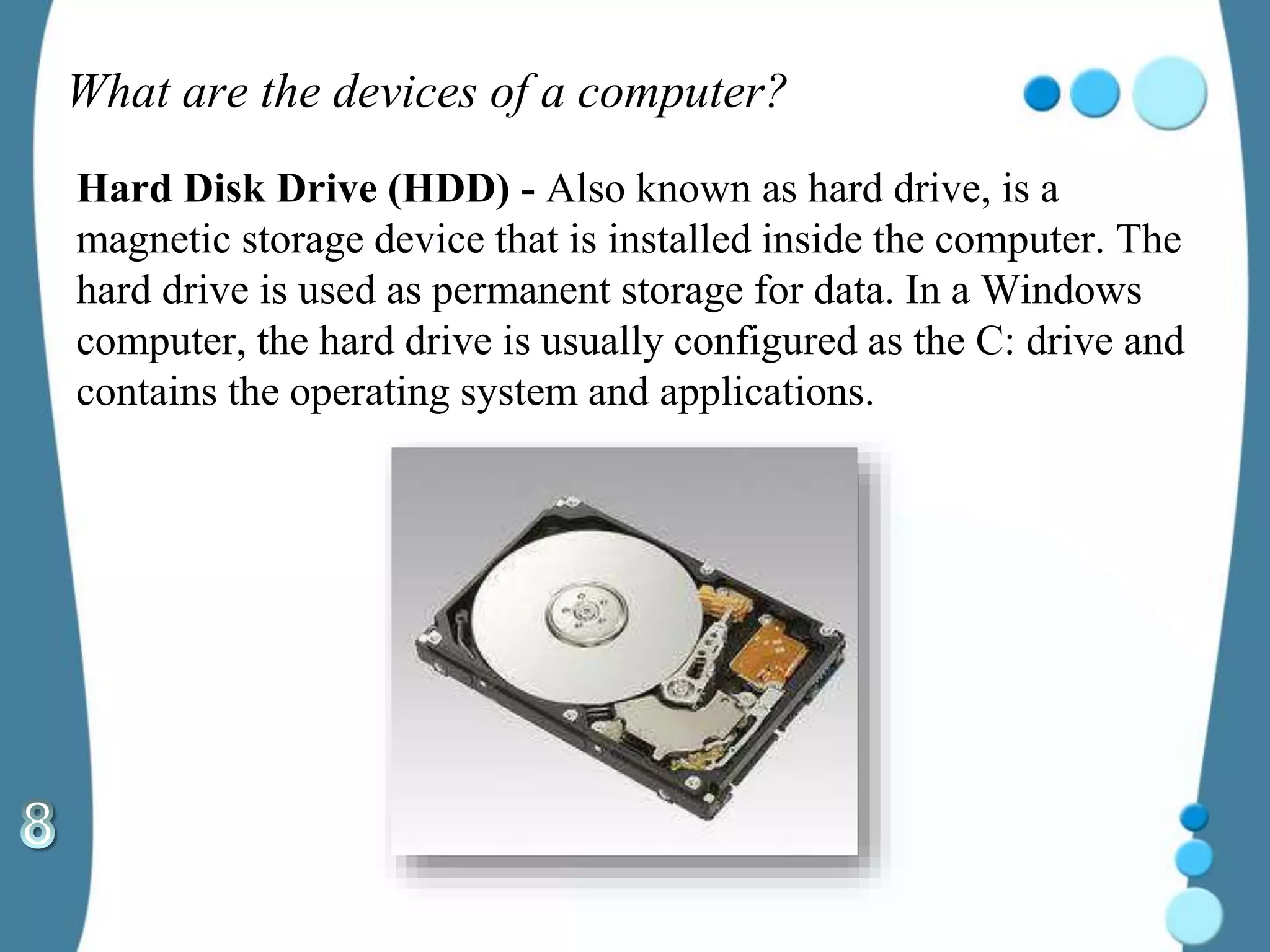 What are the devices of a computer?
Hard Disk Drive (HDD) - Also known as hard drive, is a
magnetic storage device that is installed inside the computer. The
hard drive is used as permanent storage for data. In a Windows
computer, the hard drive is usually configured as the C: drive and
contains the operating system and applications.
 