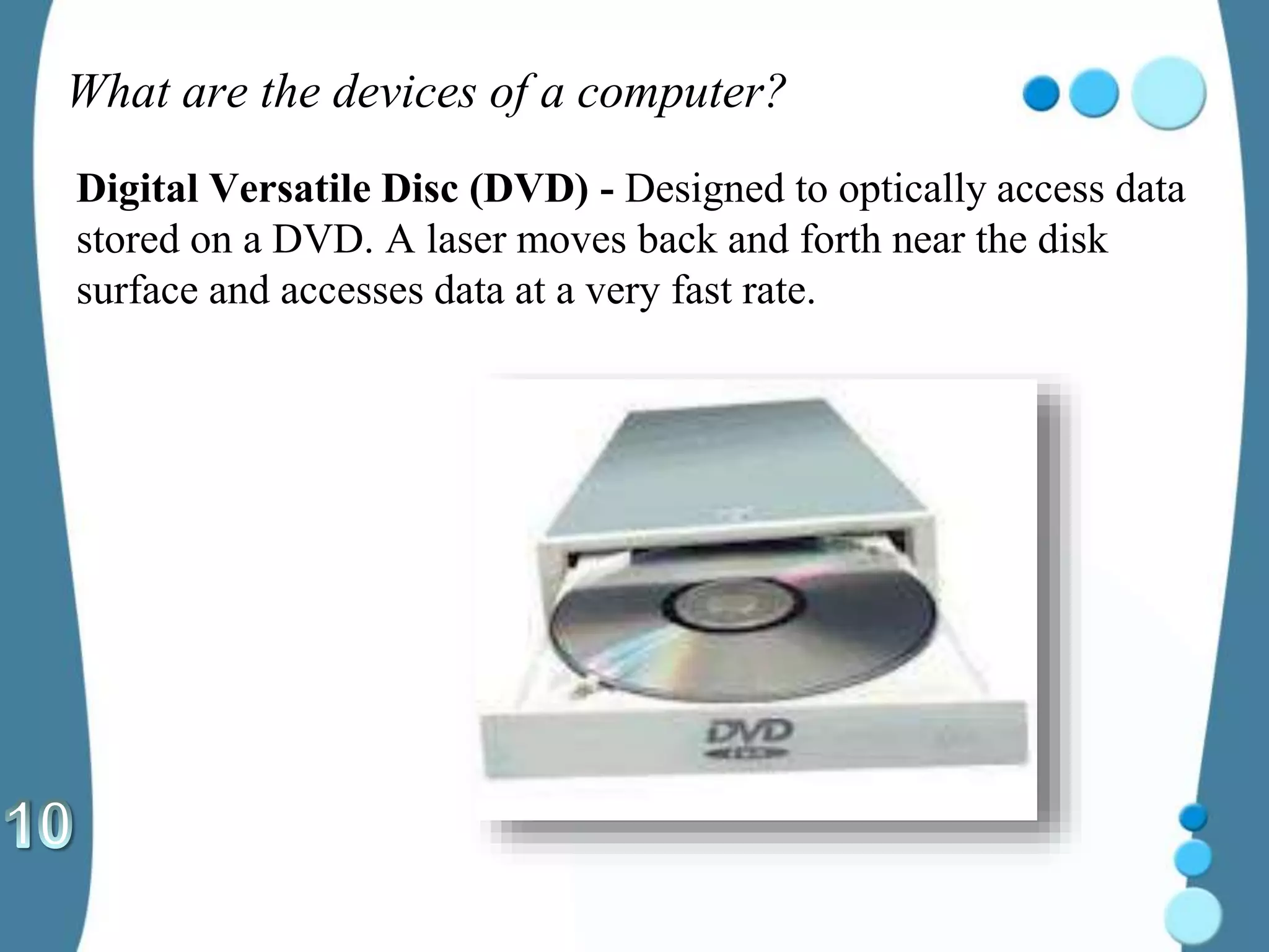 What are the devices of a computer?
Digital Versatile Disc (DVD) - Designed to optically access data
stored on a DVD. A laser moves back and forth near the disk
surface and accesses data at a very fast rate.
 