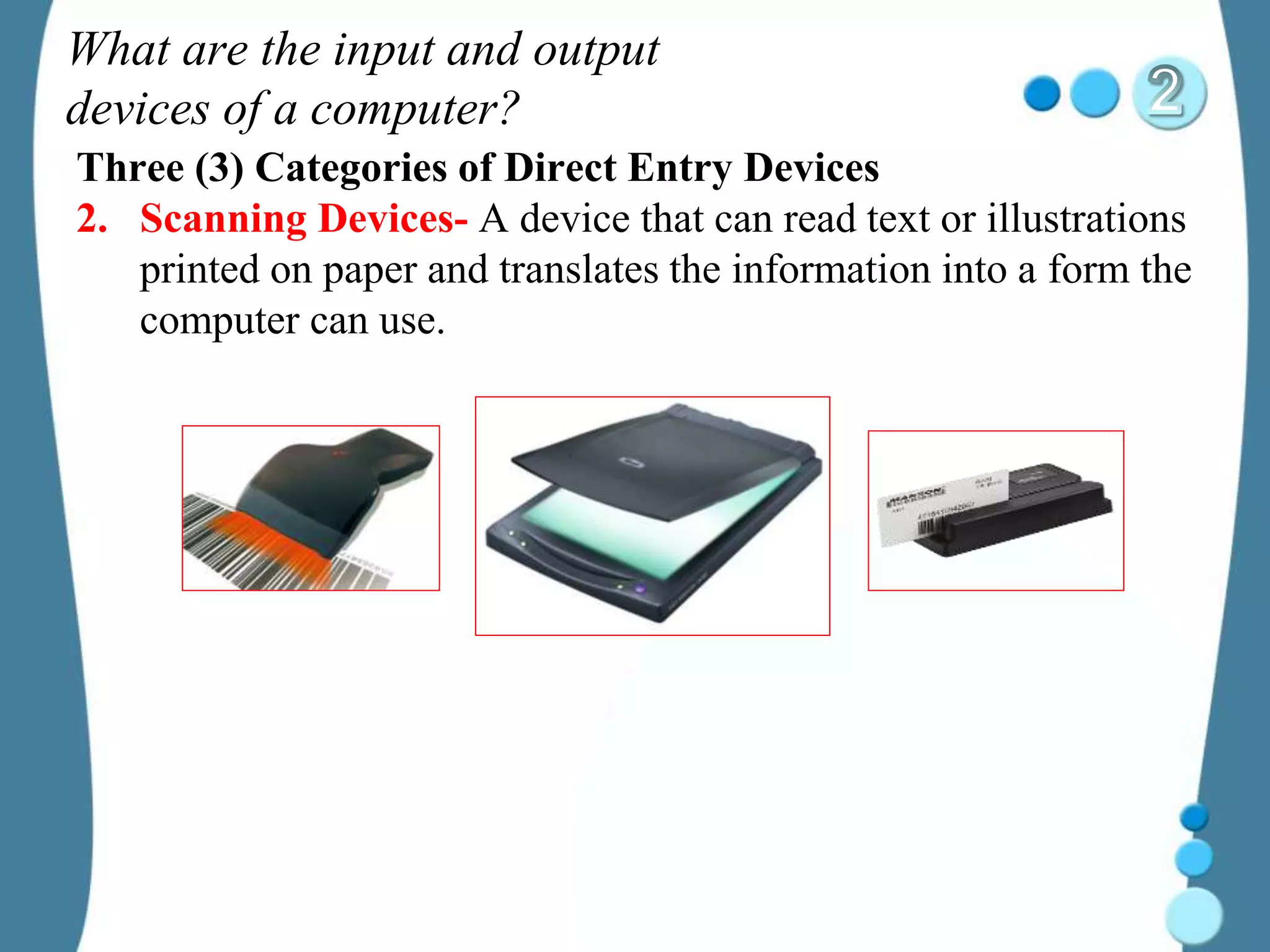 What are the input and output
devices of a computer?
Three (3) Categories of Direct Entry Devices
2. Scanning Devices- A device that can read text or illustrations
printed on paper and translates the information into a form the
computer can use.
 