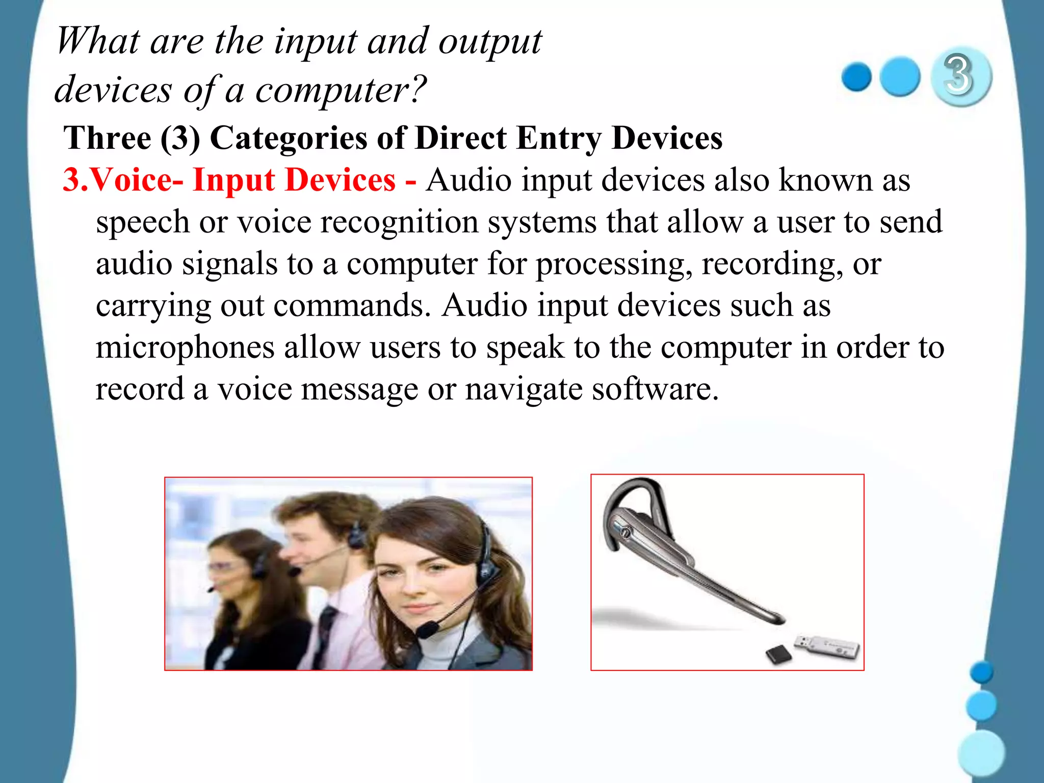 What are the input and output
devices of a computer?
Three (3) Categories of Direct Entry Devices
3.Voice- Input Devices - Audio input devices also known as
speech or voice recognition systems that allow a user to send
audio signals to a computer for processing, recording, or
carrying out commands. Audio input devices such as
microphones allow users to speak to the computer in order to
record a voice message or navigate software.
 