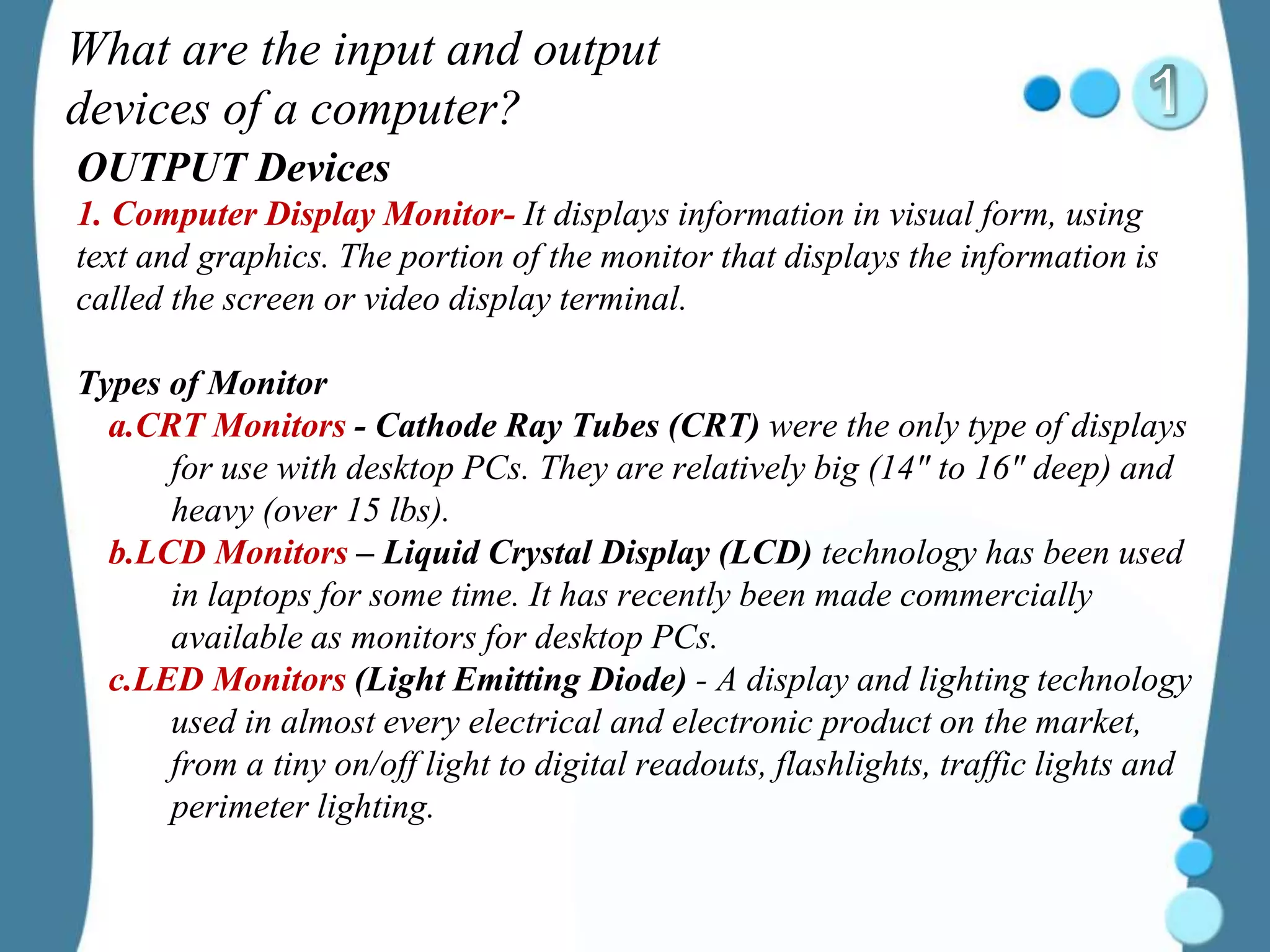 What are the input and output
devices of a computer?
OUTPUT Devices
1. Computer Display Monitor- It displays information in visual form, using
text and graphics. The portion of the monitor that displays the information is
called the screen or video display terminal.
Types of Monitor
a.CRT Monitors - Cathode Ray Tubes (CRT) were the only type of displays
for use with desktop PCs. They are relatively big (14" to 16" deep) and
heavy (over 15 lbs).
b.LCD Monitors – Liquid Crystal Display (LCD) technology has been used
in laptops for some time. It has recently been made commercially
available as monitors for desktop PCs.
c.LED Monitors (Light Emitting Diode) - A display and lighting technology
used in almost every electrical and electronic product on the market,
from a tiny on/off light to digital readouts, flashlights, traffic lights and
perimeter lighting.
 