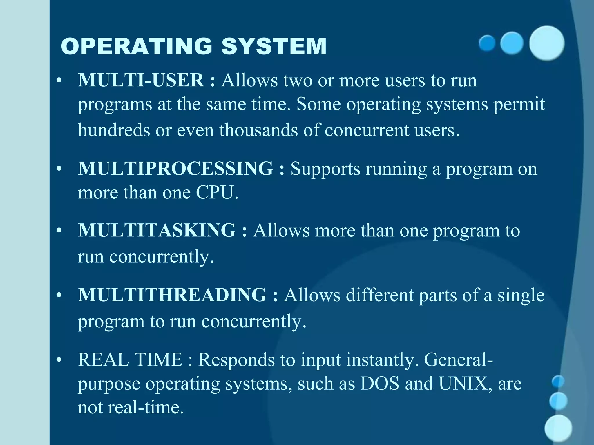 OPERATING SYSTEM
• MULTI-USER : Allows two or more users to run
programs at the same time. Some operating systems permit
hundreds or even thousands of concurrent users.
• MULTIPROCESSING : Supports running a program on
more than one CPU.
• MULTITASKING : Allows more than one program to
run concurrently.
• MULTITHREADING : Allows different parts of a single
program to run concurrently.
• REAL TIME : Responds to input instantly. General-
purpose operating systems, such as DOS and UNIX, are
not real-time.
 