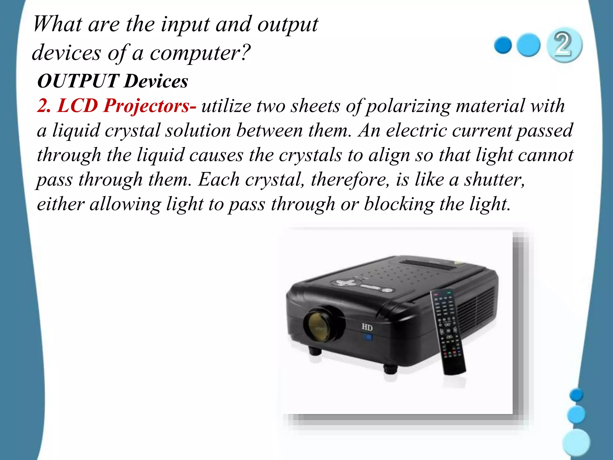 What are the input and output
devices of a computer?
OUTPUT Devices
2. LCD Projectors- utilize two sheets of polarizing material with
a liquid crystal solution between them. An electric current passed
through the liquid causes the crystals to align so that light cannot
pass through them. Each crystal, therefore, is like a shutter,
either allowing light to pass through or blocking the light.
 