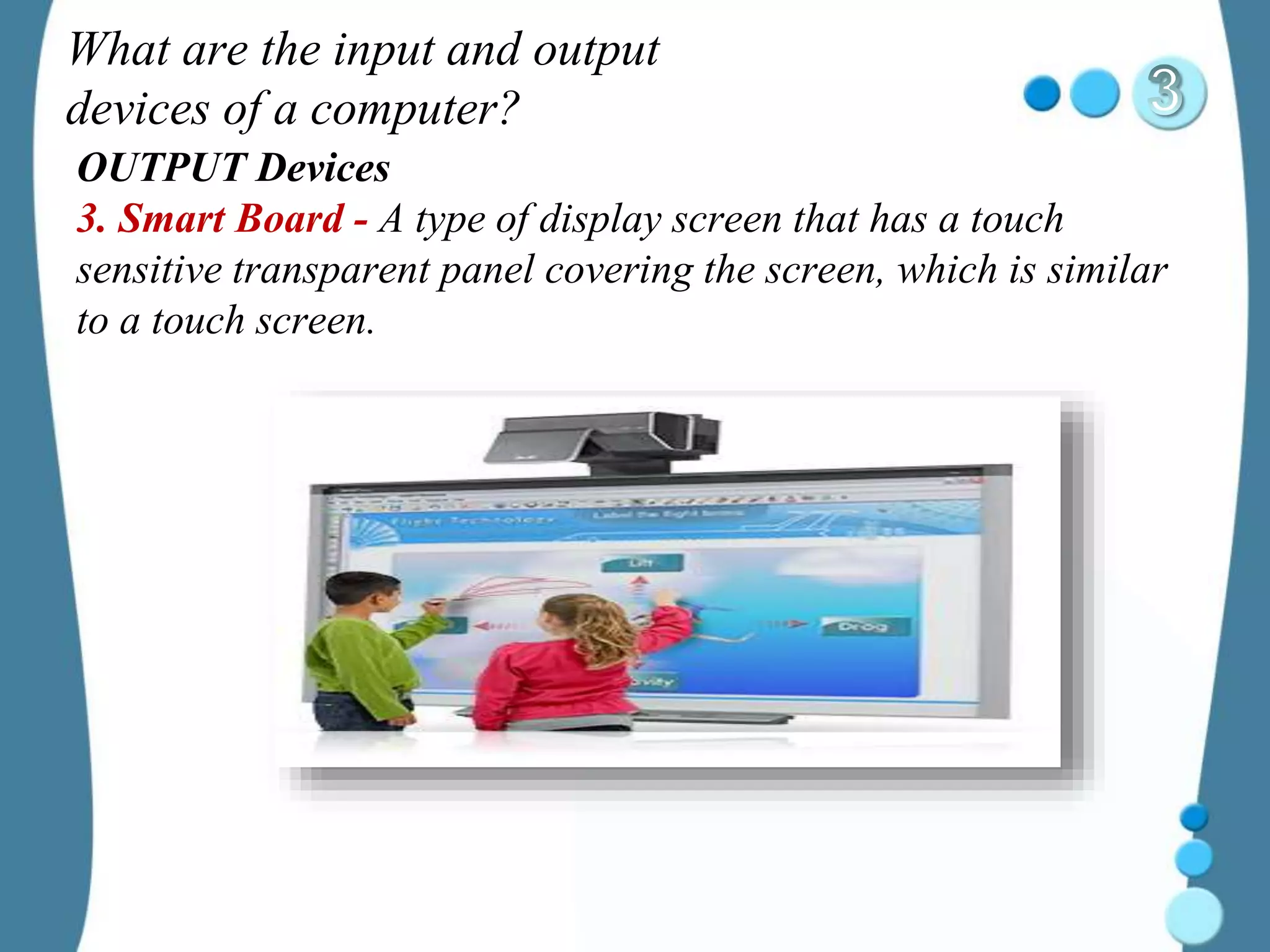 What are the input and output
devices of a computer?
OUTPUT Devices
3. Smart Board - A type of display screen that has a touch
sensitive transparent panel covering the screen, which is similar
to a touch screen.
 