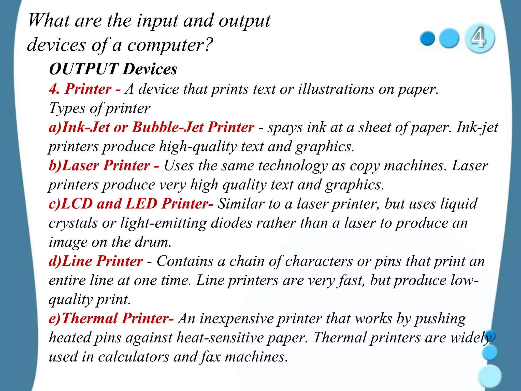 What are the input and output
devices of a computer?
OUTPUT Devices
4. Printer - A device that prints text or illustrations on paper.
Types of printer
a)Ink-Jet or Bubble-Jet Printer - spays ink at a sheet of paper. Ink-jet
printers produce high-quality text and graphics.
b)Laser Printer - Uses the same technology as copy machines. Laser
printers produce very high quality text and graphics.
c)LCD and LED Printer- Similar to a laser printer, but uses liquid
crystals or light-emitting diodes rather than a laser to produce an
image on the drum.
d)Line Printer - Contains a chain of characters or pins that print an
entire line at one time. Line printers are very fast, but produce low-
quality print.
e)Thermal Printer- An inexpensive printer that works by pushing
heated pins against heat-sensitive paper. Thermal printers are widely
used in calculators and fax machines.
 