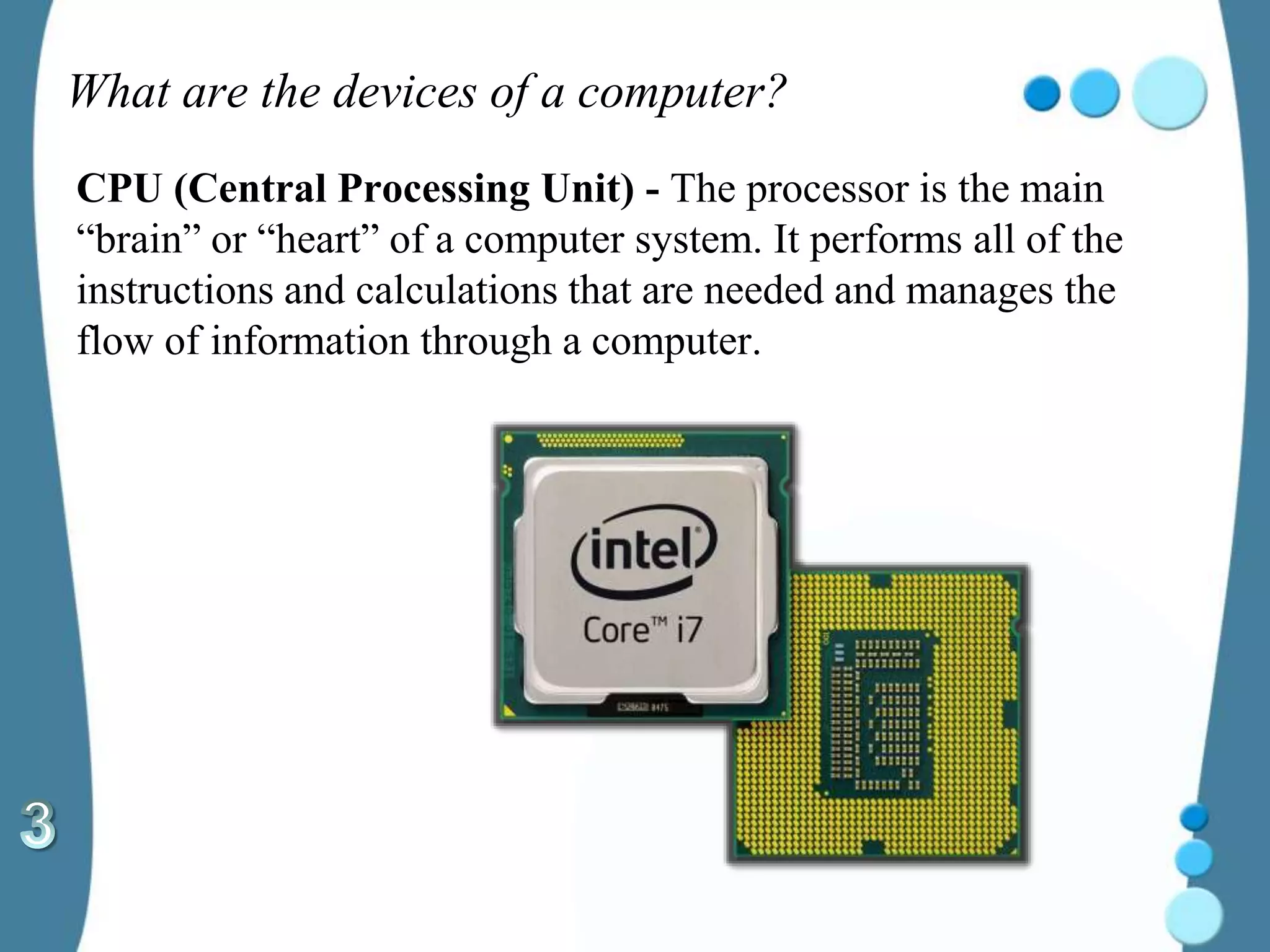 What are the devices of a computer?
CPU (Central Processing Unit) - The processor is the main
“brain” or “heart” of a computer system. It performs all of the
instructions and calculations that are needed and manages the
flow of information through a computer.
 