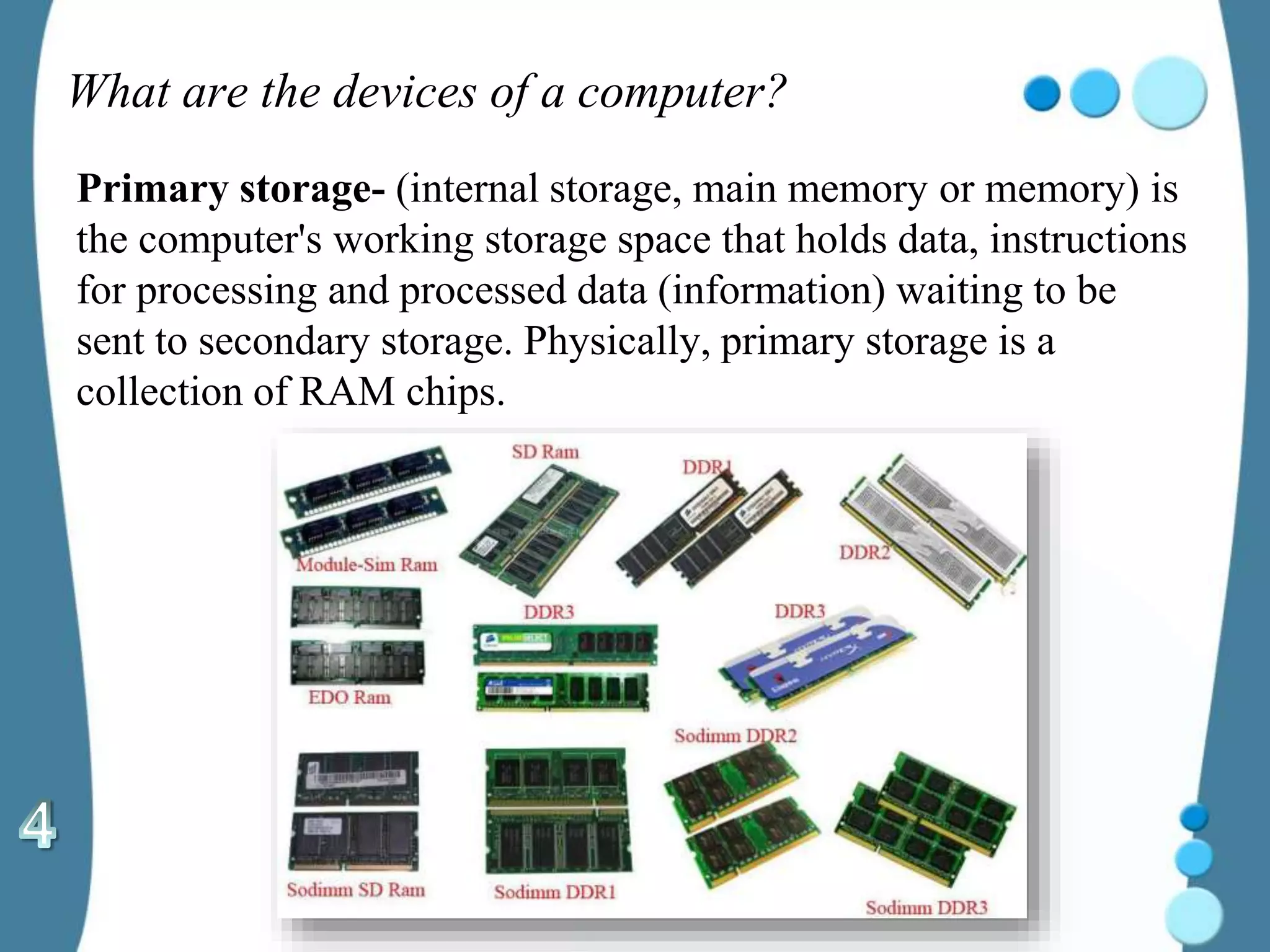 What are the devices of a computer?
Primary storage- (internal storage, main memory or memory) is
the computer's working storage space that holds data, instructions
for processing and processed data (information) waiting to be
sent to secondary storage. Physically, primary storage is a
collection of RAM chips.
 