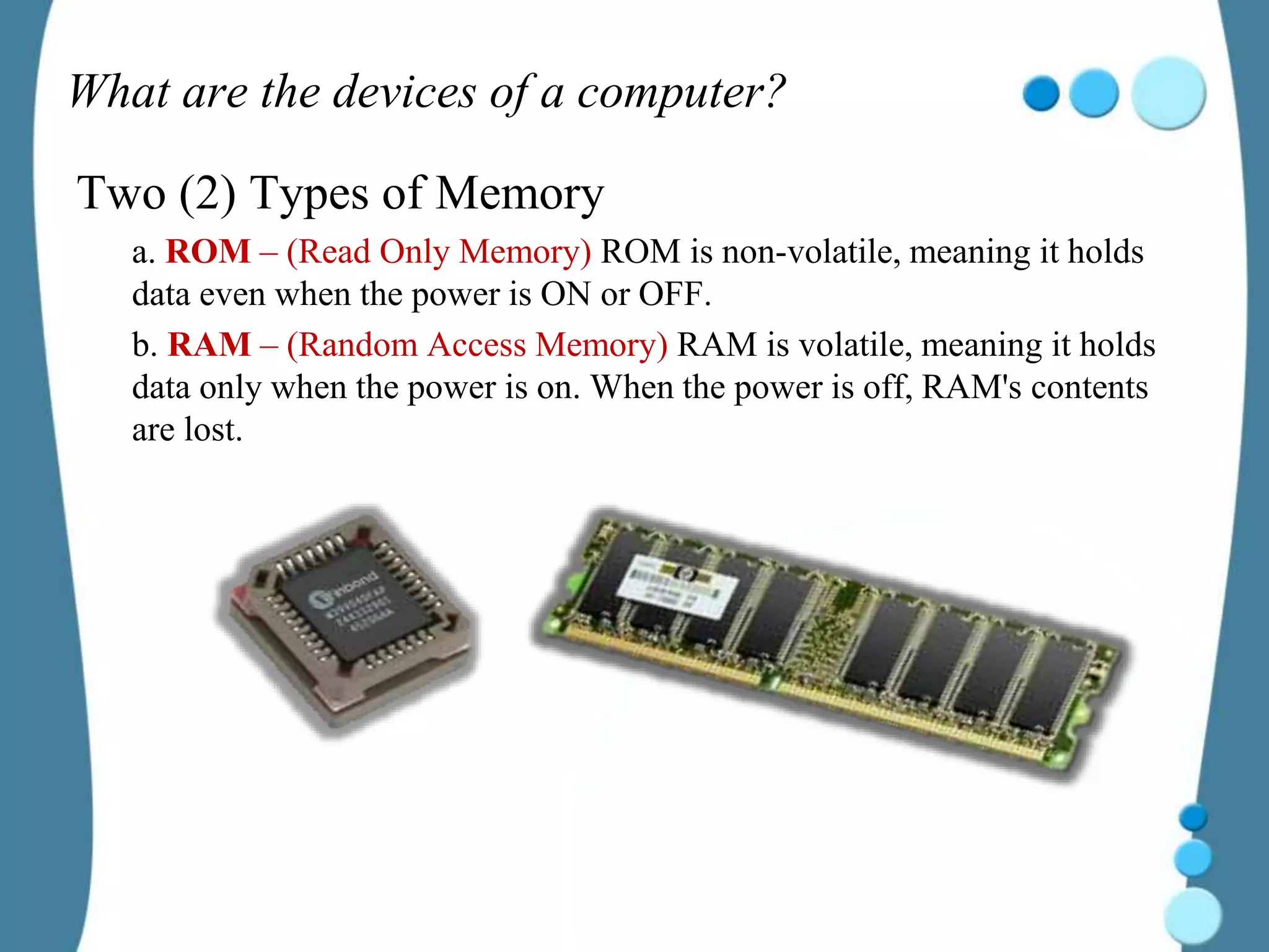 What are the devices of a computer?
Two (2) Types of Memory
a. ROM – (Read Only Memory) ROM is non-volatile, meaning it holds
data even when the power is ON or OFF.
b. RAM – (Random Access Memory) RAM is volatile, meaning it holds
data only when the power is on. When the power is off, RAM's contents
are lost.
 