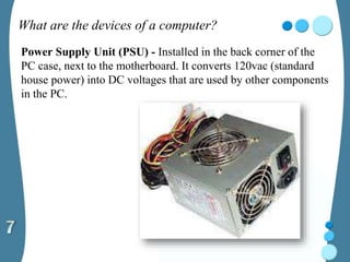 What are the devices of a computer?
Power Supply Unit (PSU) - Installed in the back corner of the
PC case, next to the motherboard. It converts 120vac (standard
house power) into DC voltages that are used by other components
in the PC.
 