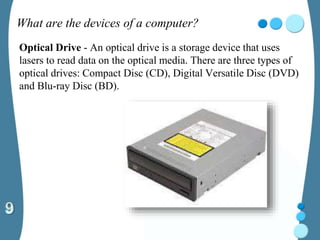 What are the devices of a computer?
Optical Drive - An optical drive is a storage device that uses
lasers to read data on the optical media. There are three types of
optical drives: Compact Disc (CD), Digital Versatile Disc (DVD)
and Blu-ray Disc (BD).
 