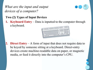 What are the input and output
devices of a computer?
Two (2) Types of Input Devices
1. Keyboard Entry – Data is inputted to the computer through
a keyboard.
2. Direct Entry – A form of input that does not require data to
be keyed by someone sitting at a keyboard. Direct-entry
devices create machine-readable data on paper, or magnetic
media, or feed it directly into the computer’s CPU.
 