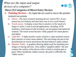 What are the input and output
devices of a computer?
Three (3) Categories of Direct Entry Devices
1. Pointing Devices - An input device used to move the pointer
(cursor) on screen.
a) Mouse - The most common 'pointing device' used in PCs. Every
mouse has two buttons and most have one or two scroll wheels.
b) Touch screen- A display screen that is sensitive to the touch of a
finger or stylus. Used in myriad applications, including ATM
machines, retail point-of-sale terminals, car navigation and industrial
controls. The touch screen became wildly popular for smart phones
and tablets
c) Light Pen - A light-sensitive stylus wired to a video terminal used to
draw pictures or select menu options. The user brings the pen to the
desired point on screen and presses the pen button to make contact.
d) Digitizer Tablet - A graphics drawing tablet used for sketching new
images or tracing old ones. Also called a "graphics tablet," the user
contacts the surface of the device with a wired or wireless pen or
puck. Often mistakenly called a mouse, the puck is officially the
"tablet cursor."
 