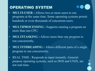 OPERATING SYSTEM
• MULTI-USER : Allows two or more users to run
programs at the same time. Some operating systems permit
hundreds or even thousands of concurrent users.
• MULTIPROCESSING : Supports running a program on
more than one CPU.
• MULTITASKING : Allows more than one program to
run concurrently.
• MULTITHREADING : Allows different parts of a single
program to run concurrently.
• REAL TIME : Responds to input instantly. General-
purpose operating systems, such as DOS and UNIX, are
not real-time.
 
