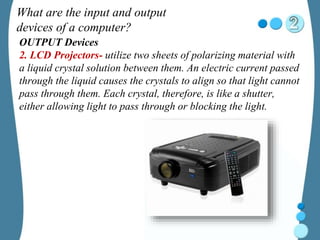 What are the input and output
devices of a computer?
OUTPUT Devices
2. LCD Projectors- utilize two sheets of polarizing material with
a liquid crystal solution between them. An electric current passed
through the liquid causes the crystals to align so that light cannot
pass through them. Each crystal, therefore, is like a shutter,
either allowing light to pass through or blocking the light.
 