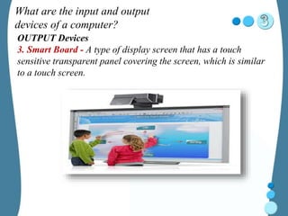 What are the input and output
devices of a computer?
OUTPUT Devices
3. Smart Board - A type of display screen that has a touch
sensitive transparent panel covering the screen, which is similar
to a touch screen.
 