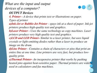 What are the input and output
devices of a computer?
OUTPUT Devices
4. Printer - A device that prints text or illustrations on paper.
Types of printer
a)Ink-Jet or Bubble-Jet Printer - spays ink at a sheet of paper. Ink-jet
printers produce high-quality text and graphics.
b)Laser Printer - Uses the same technology as copy machines. Laser
printers produce very high quality text and graphics.
c)LCD and LED Printer- Similar to a laser printer, but uses liquid
crystals or light-emitting diodes rather than a laser to produce an
image on the drum.
d)Line Printer - Contains a chain of characters or pins that print an
entire line at one time. Line printers are very fast, but produce low-
quality print.
e)Thermal Printer- An inexpensive printer that works by pushing
heated pins against heat-sensitive paper. Thermal printers are widely
used in calculators and fax machines.
 