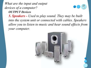 What are the input and output
devices of a computer?
OUTPUT Devices
5. Speakers - Used to play sound. They may be built
into the system unit or connected with cables. Speakers
allow you to listen to music and hear sound effects from
your computer.
 