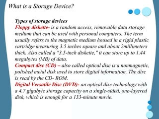 What is a Storage Device?
Types of storage devices
Floppy diskette- is a random access, removable data storage
medium that can be used with personal computers. The term
usually refers to the magnetic medium housed in a rigid plastic
cartridge measuring 3.5 inches square and about 2millimeters
thick. Also called a "3.5-inch diskette," it can store up to 1.44
megabytes (MB) of data.
Compact disc (CD) – also called optical disc is a nonmagnetic,
polished metal disk used to store digital information. The disc
is read by the CD- ROM.
Digital Versatile Disc (DVD)- an optical disc technology with
a 4.7 gigabyte storage capacity on a single-sided, one-layered
disk, which is enough for a 133-minute movie.
 