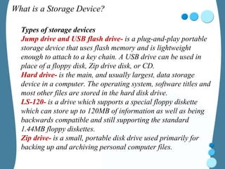 What is a Storage Device?
Types of storage devices
Jump drive and USB flash drive- is a plug-and-play portable
storage device that uses flash memory and is lightweight
enough to attach to a key chain. A USB drive can be used in
place of a floppy disk, Zip drive disk, or CD.
Hard drive- is the main, and usually largest, data storage
device in a computer. The operating system, software titles and
most other files are stored in the hard disk drive.
LS-120- is a drive which supports a special floppy diskette
which can store up to 120MB of information as well as being
backwards compatible and still supporting the standard
1.44MB floppy diskettes.
Zip drive- is a small, portable disk drive used primarily for
backing up and archiving personal computer files.
 