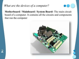 What are the devices of a computer?
Motherboard / Mainboard / System Board- The main circuit
board of a computer. It contains all the circuits and components
that run the computer
 