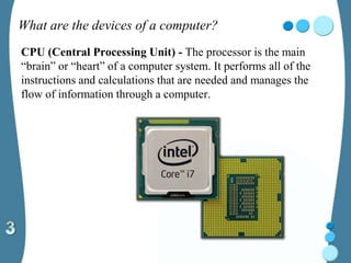 What are the devices of a computer?
CPU (Central Processing Unit) - The processor is the main
“brain” or “heart” of a computer system. It performs all of the
instructions and calculations that are needed and manages the
flow of information through a computer.
 