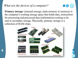 What are the devices of a computer?
Primary storage- (internal storage, main memory or memory) is
the computer's working storage space that holds data, instructions
for processing and processed data (information) waiting to be
sent to secondary storage. Physically, primary storage is a
collection of RAM chips.
 