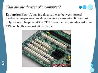 What are the devices of a computer?
Expansion Bus - A bus is a data pathway between several
hardware components inside or outside a computer. It does not
only connect the parts of the CPU to each other, but also links the
CPU with other important hardware.
 
